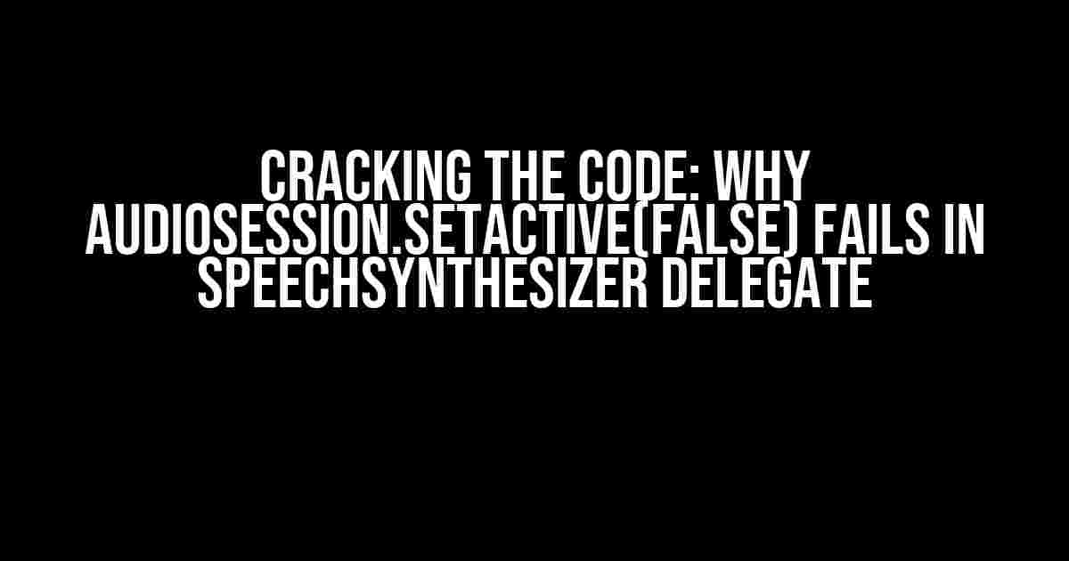 Cracking the Code: Why audioSession.setActive(false) Fails in SpeechSynthesizer Delegate